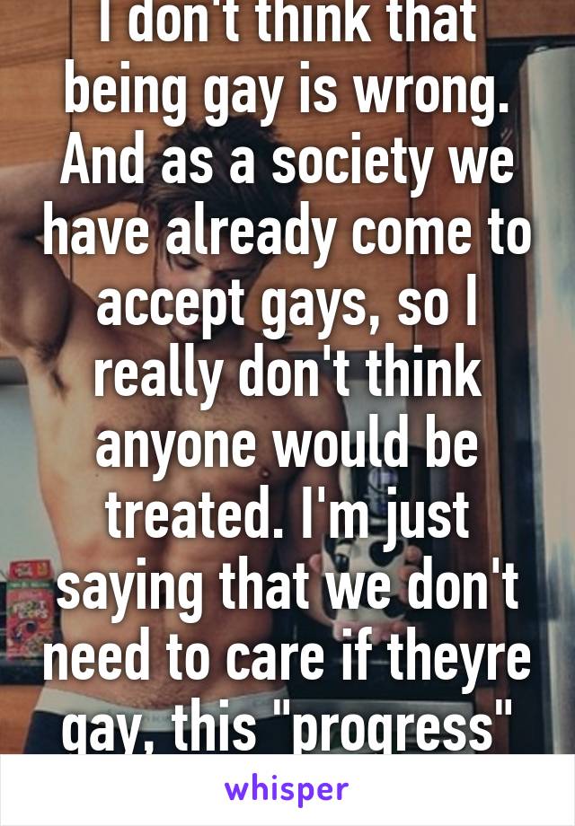 I don't think that being gay is wrong. And as a society we have already come to accept gays, so I really don't think anyone would be treated. I'm just saying that we don't need to care if theyre gay, this "progress" is just attention.