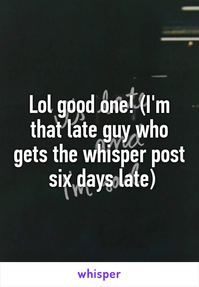 Lol good one! (I'm that late guy who gets the whisper post  six days late)
