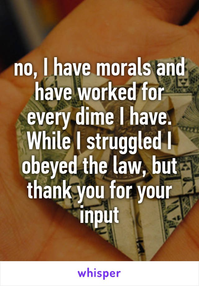 no, I have morals and have worked for every dime I have. While I struggled I obeyed the law, but thank you for your input