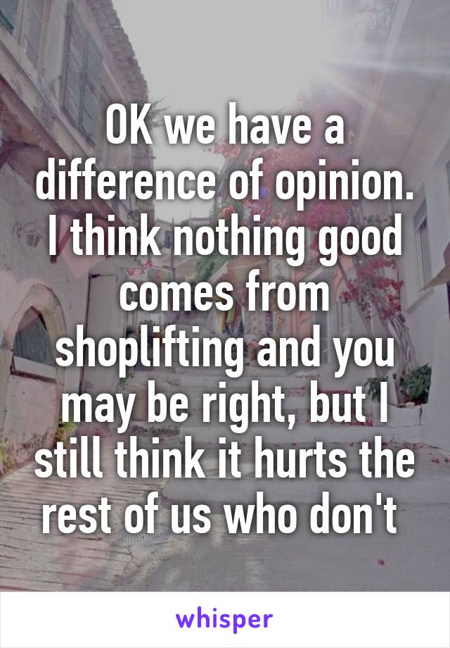 OK we have a difference of opinion. I think nothing good comes from shoplifting and you may be right, but I still think it hurts the rest of us who don't 