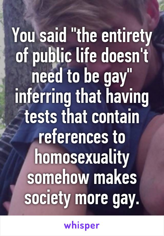 You said "the entirety of public life doesn't need to be gay" inferring that having tests that contain references to homosexuality somehow makes society more gay.