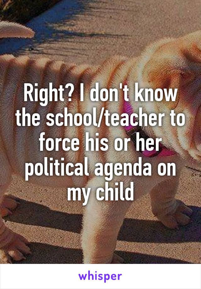 Right? I don't know the school/teacher to force his or her political agenda on my child