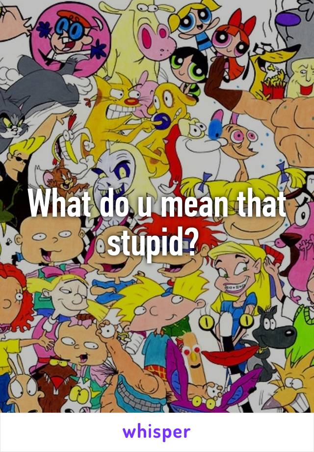 What do u mean that stupid? 