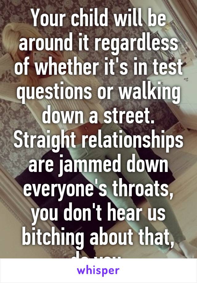 Your child will be around it regardless of whether it's in test questions or walking down a street. Straight relationships are jammed down everyone's throats, you don't hear us bitching about that, do you.