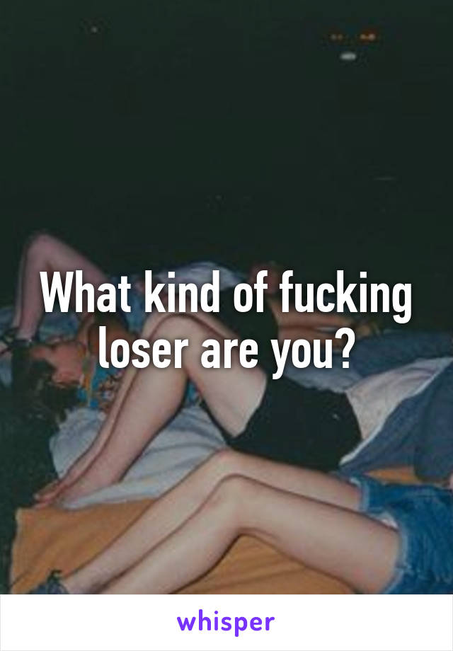 What kind of fucking loser are you?