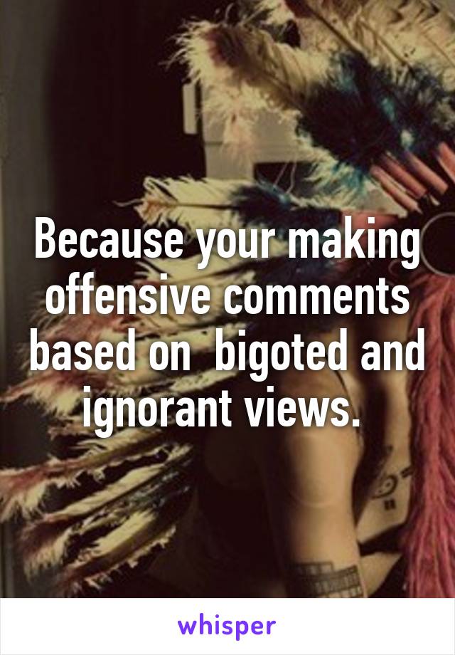 Because your making offensive comments based on  bigoted and ignorant views. 