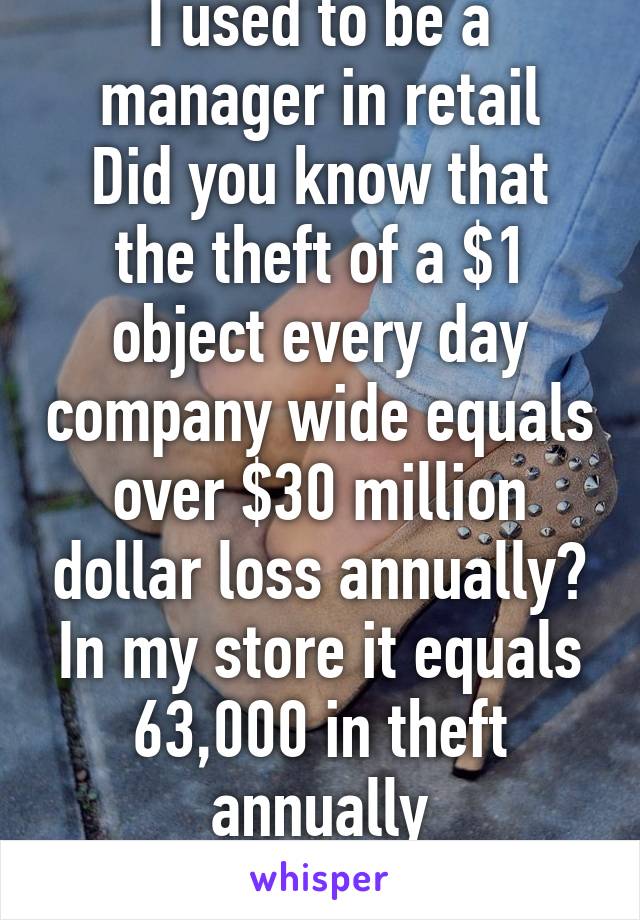 I used to be a manager in retail
Did you know that the theft of a $1 object every day company wide equals over $30 million dollar loss annually?
In my store it equals 63,000 in theft annually
