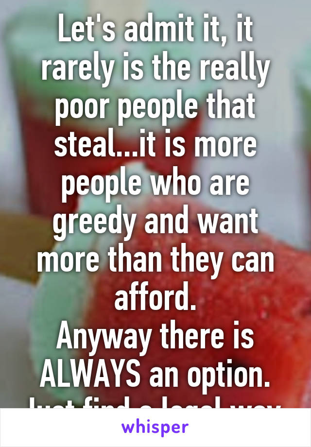 Let's admit it, it rarely is the really poor people that steal...it is more people who are greedy and want more than they can afford.
Anyway there is ALWAYS an option. Just find a legal way.