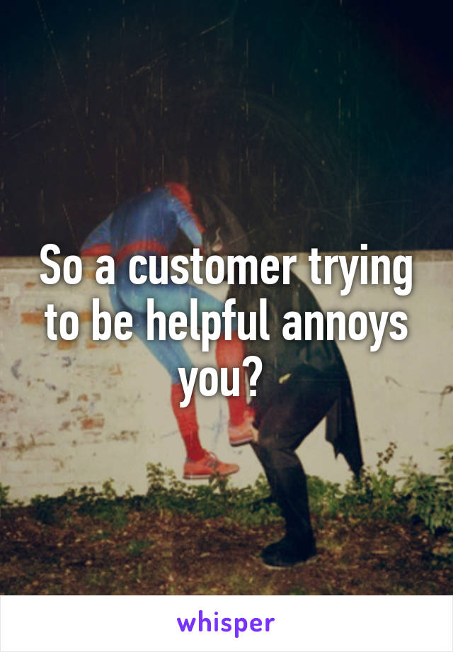 So a customer trying to be helpful annoys you? 