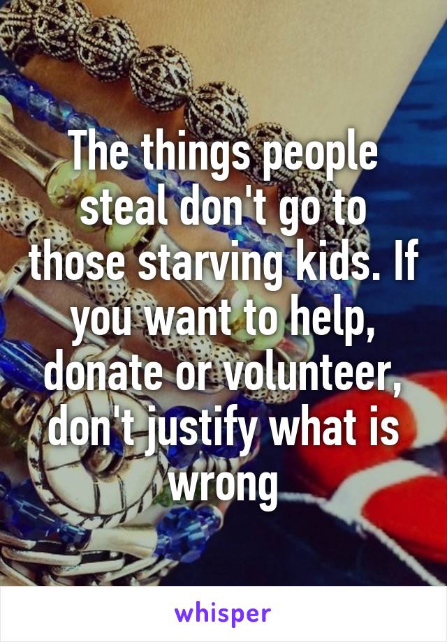 The things people steal don't go to those starving kids. If you want to help, donate or volunteer, don't justify what is wrong