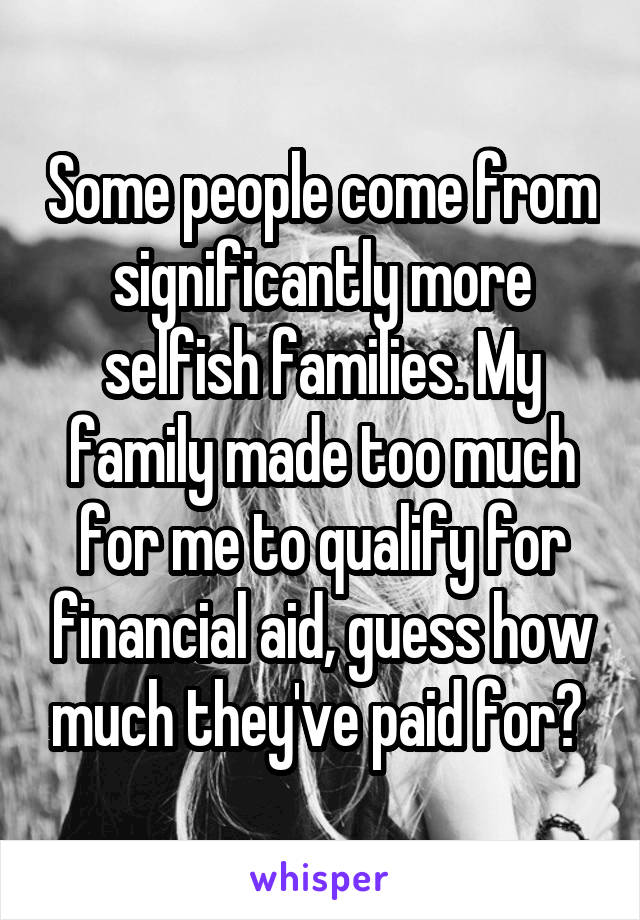 Some people come from significantly more selfish families. My family made too much for me to qualify for financial aid, guess how much they've paid for? 