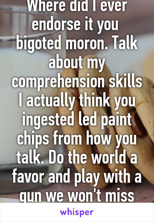 Where did I ever endorse it you  bigoted moron. Talk about my comprehension skills I actually think you ingested led paint chips from how you talk. Do the world a favor and play with a gun we won't miss you 