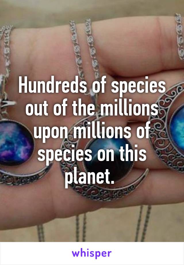 Hundreds of species out of the millions upon millions of species on this planet. 