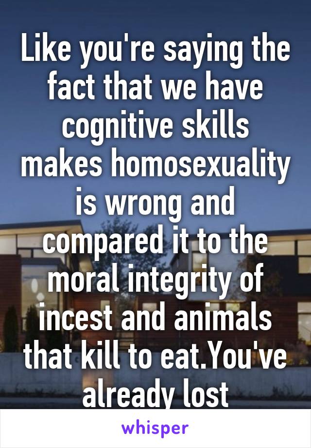 Like you're saying the fact that we have cognitive skills makes homosexuality is wrong and compared it to the moral integrity of incest and animals that kill to eat.You've already lost