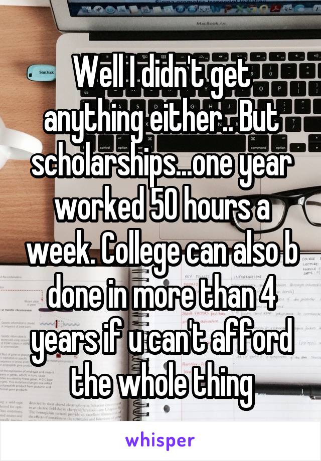 Well I didn't get anything either.. But scholarships...one year worked 50 hours a week. College can also b done in more than 4 years if u can't afford the whole thing