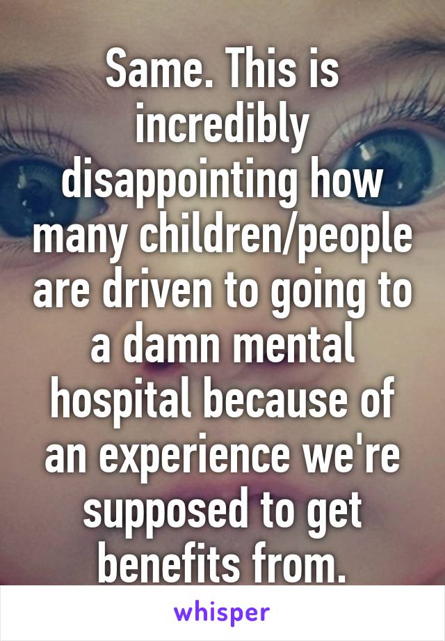 Same. This is incredibly disappointing how many children/people are driven to going to a damn mental hospital because of an experience we're supposed to get benefits from.