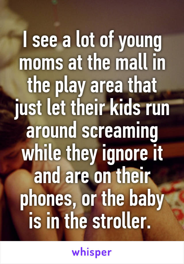 I see a lot of young moms at the mall in the play area that just let their kids run around screaming while they ignore it and are on their phones, or the baby is in the stroller. 