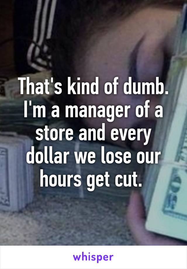 That's kind of dumb. I'm a manager of a store and every dollar we lose our hours get cut. 