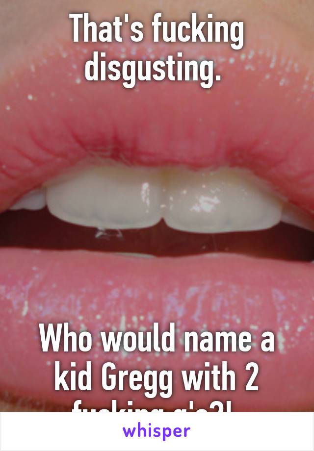 That's fucking disgusting. 






Who would name a kid Gregg with 2 fucking g's?! 