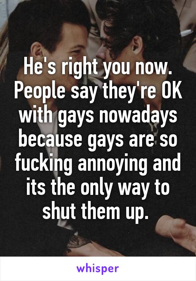 He's right you now. People say they're OK with gays nowadays because gays are so fucking annoying and its the only way to shut them up. 