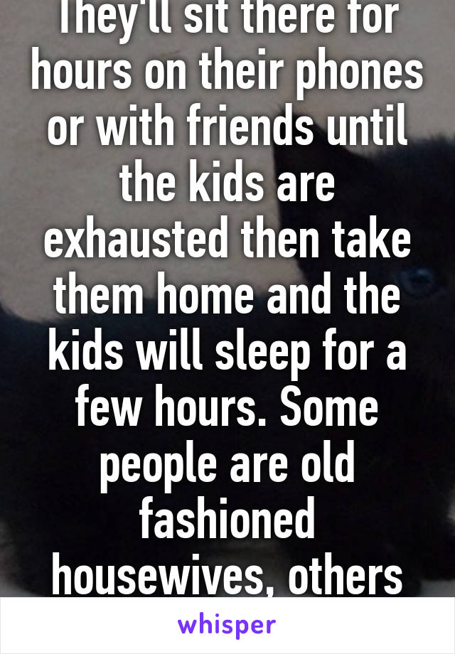 They'll sit there for hours on their phones or with friends until the kids are exhausted then take them home and the kids will sleep for a few hours. Some people are old fashioned housewives, others do nothing.