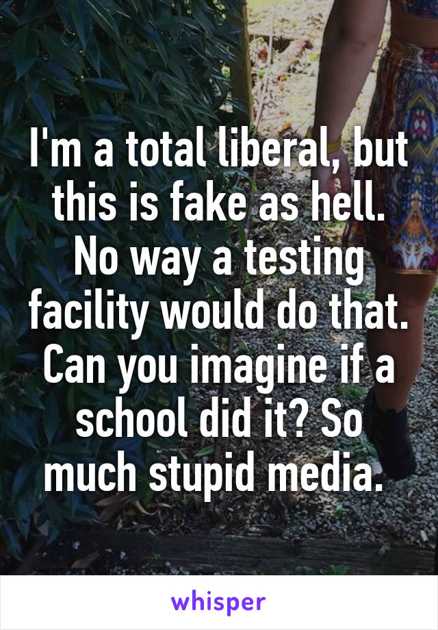 I'm a total liberal, but this is fake as hell. No way a testing facility would do that. Can you imagine if a school did it? So much stupid media. 