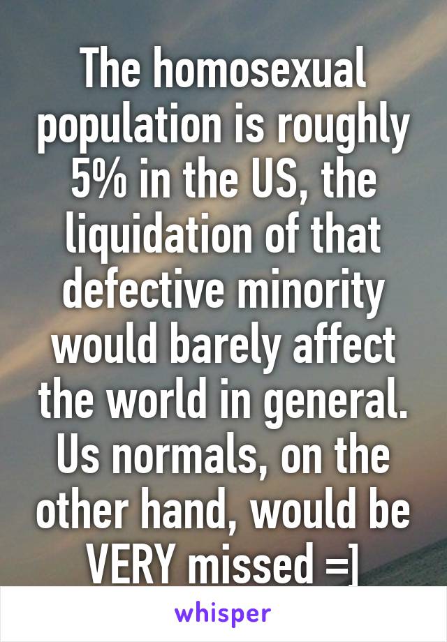 The homosexual population is roughly 5% in the US, the liquidation of that defective minority would barely affect the world in general.
Us normals, on the other hand, would be VERY missed =]