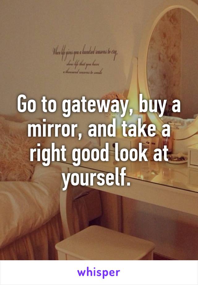 Go to gateway, buy a mirror, and take a right good look at yourself. 