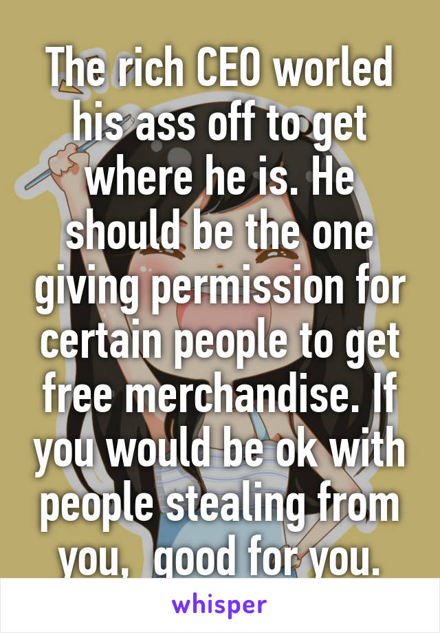 The rich CEO worled his ass off to get where he is. He should be the one giving permission for certain people to get free merchandise. If you would be ok with people stealing from you,  good for you.