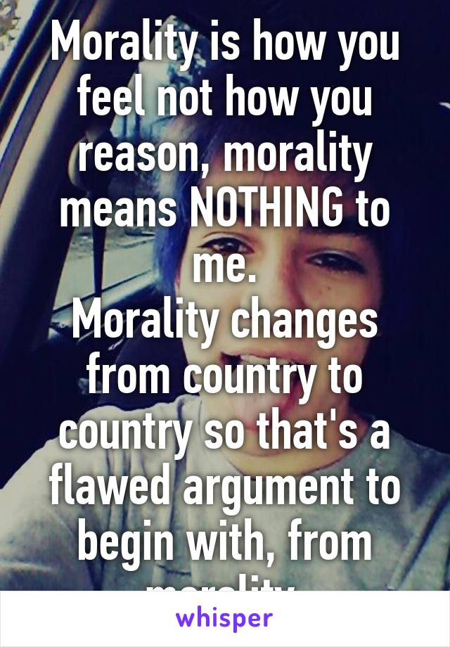 Morality is how you feel not how you reason, morality means NOTHING to me.
Morality changes from country to country so that's a flawed argument to begin with, from morality.