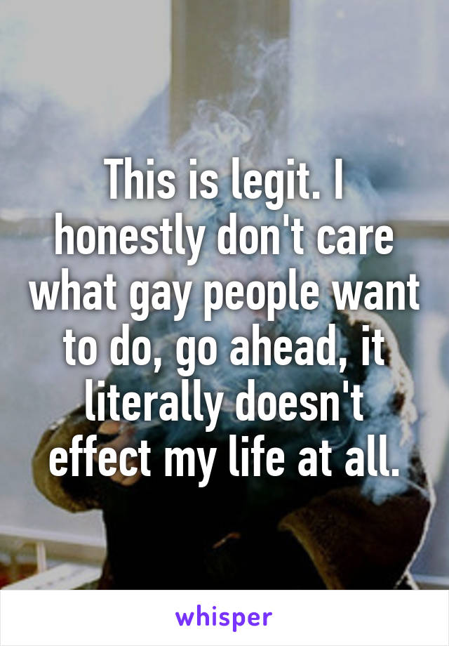 This is legit. I honestly don't care what gay people want to do, go ahead, it literally doesn't effect my life at all.