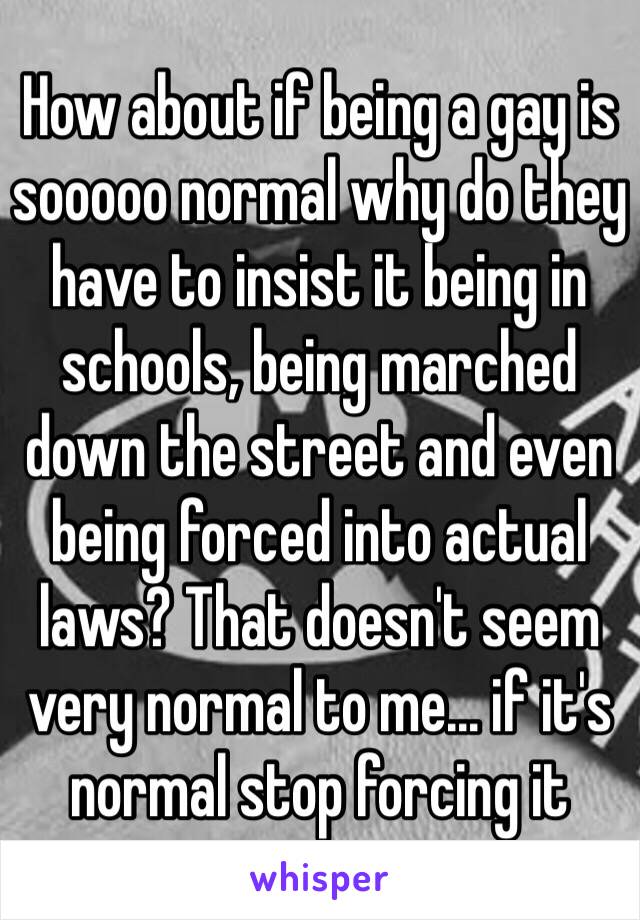 How about if being a gay is sooooo normal why do they have to insist it being in schools, being marched down the street and even being forced into actual laws? That doesn't seem very normal to me… if it's normal stop forcing it 