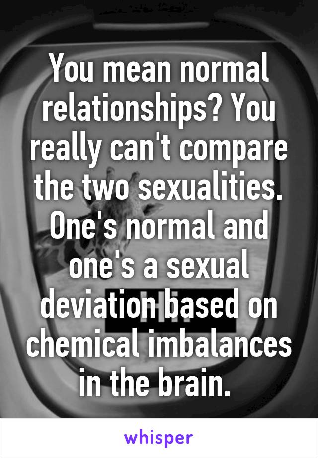 You mean normal relationships? You really can't compare the two sexualities. One's normal and one's a sexual deviation based on chemical imbalances in the brain. 