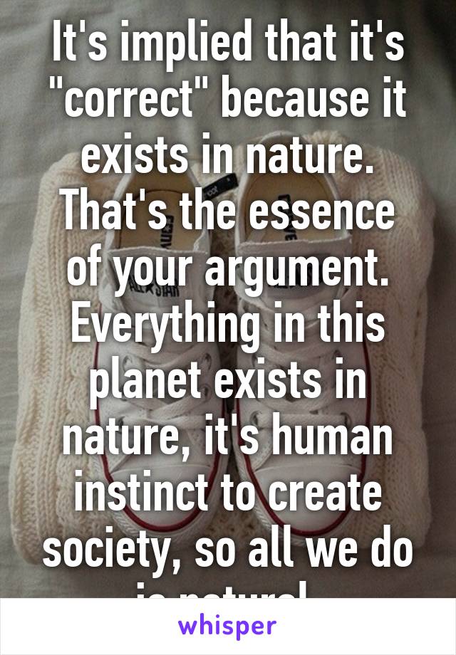 It's implied that it's "correct" because it exists in nature.
That's the essence of your argument.
Everything in this planet exists in nature, it's human instinct to create society, so all we do is natural.