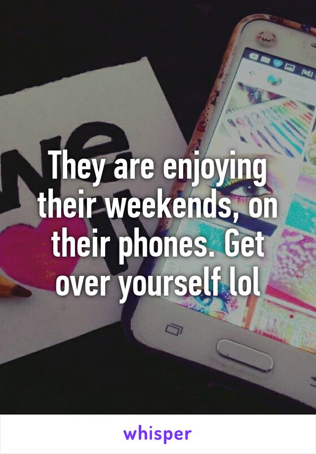 They are enjoying their weekends, on their phones. Get over yourself lol