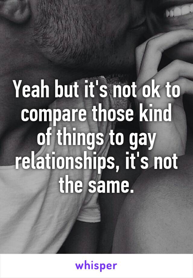 Yeah but it's not ok to compare those kind of things to gay relationships, it's not the same.