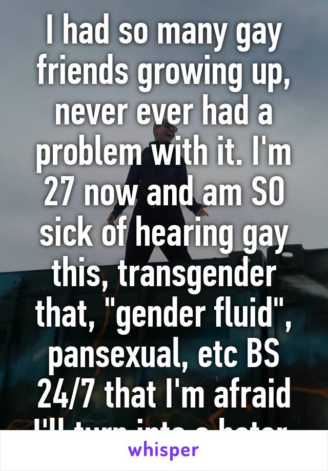 I had so many gay friends growing up, never ever had a problem with it. I'm 27 now and am SO sick of hearing gay this, transgender that, "gender fluid", pansexual, etc BS 24/7 that I'm afraid I'll turn into a hater.