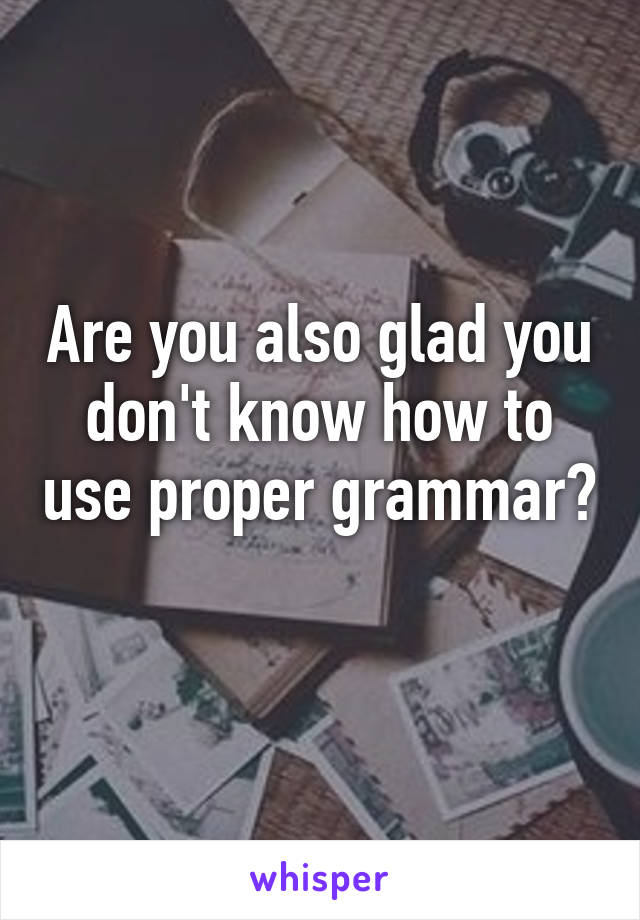 Are you also glad you don't know how to use proper grammar? 