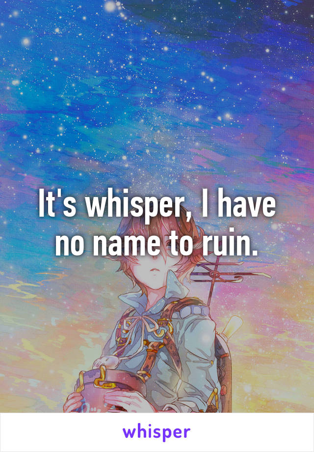 It's whisper, I have no name to ruin.