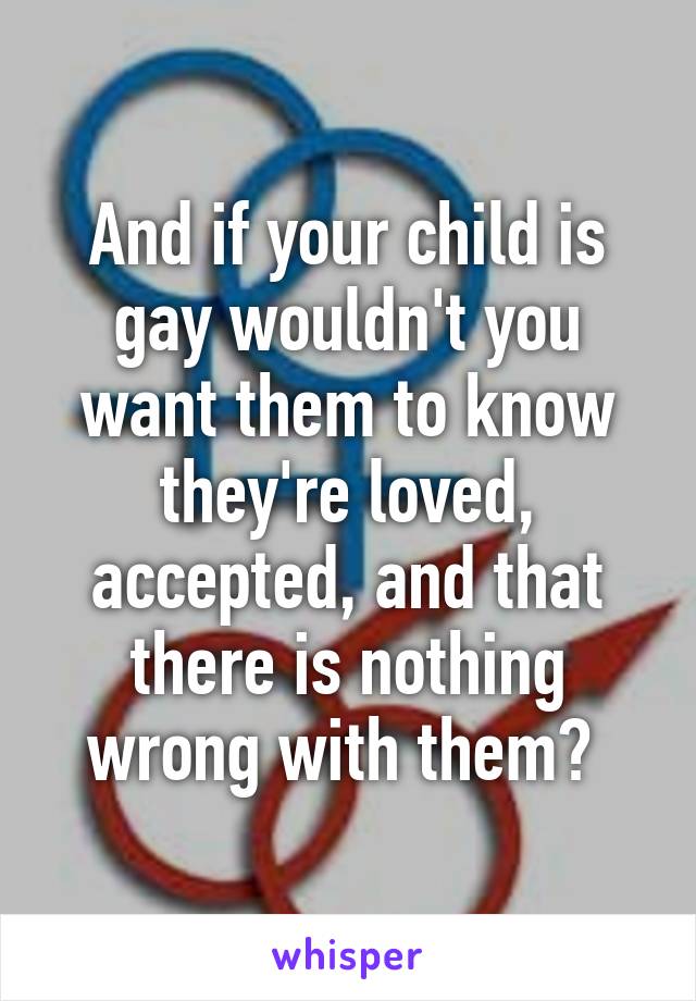 And if your child is gay wouldn't you want them to know they're loved, accepted, and that there is nothing wrong with them? 