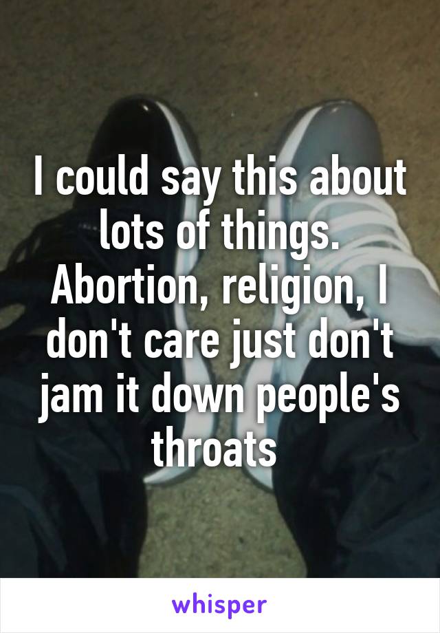 I could say this about lots of things. Abortion, religion, I don't care just don't jam it down people's throats 