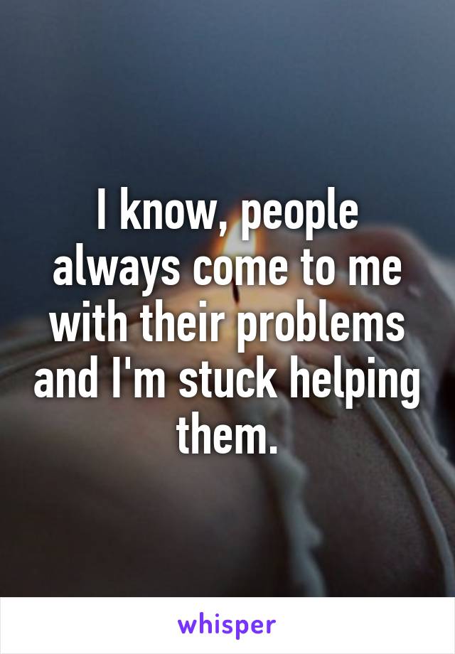 I know, people always come to me with their problems and I'm stuck helping them.