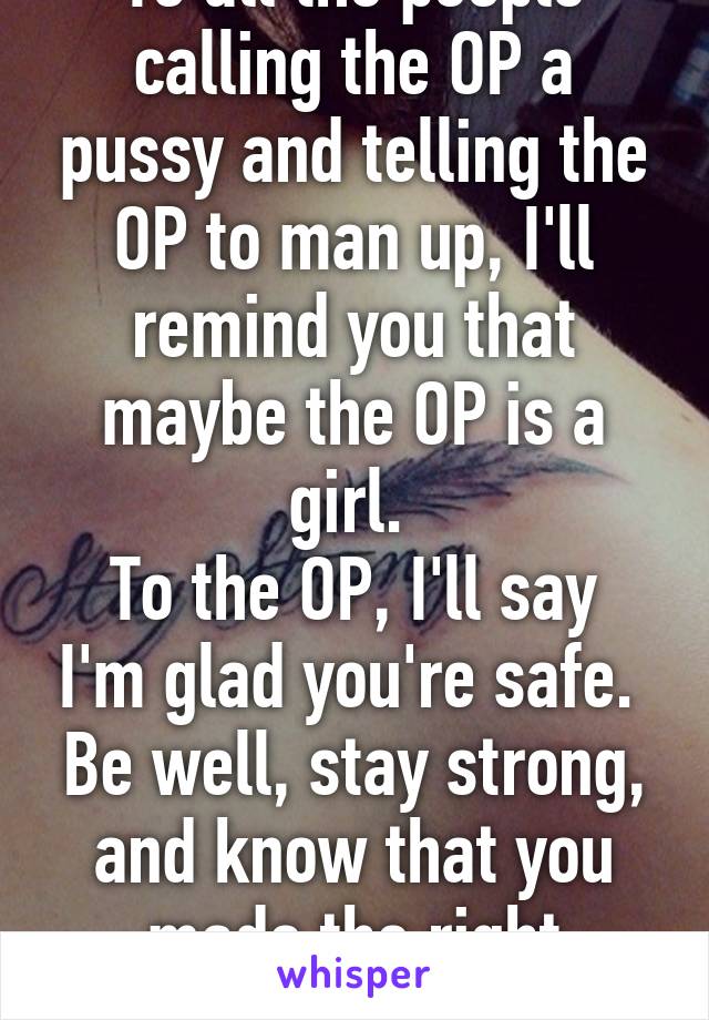 To all the people calling the OP a pussy and telling the OP to man up, I'll remind you that maybe the OP is a girl. 
To the OP, I'll say I'm glad you're safe.  Be well, stay strong, and know that you made the right decision.