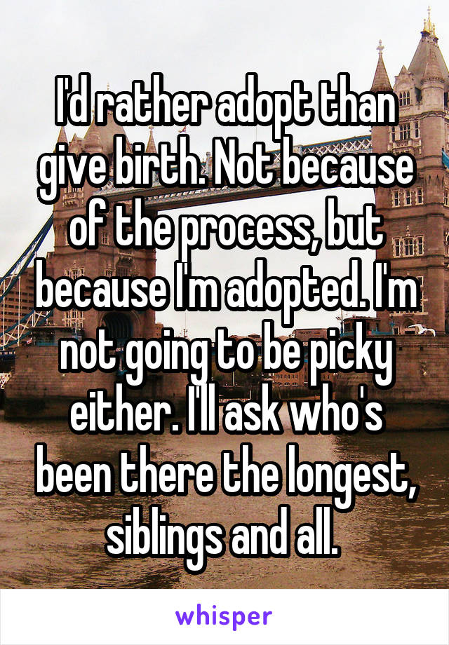 I'd rather adopt than give birth. Not because of the process, but because I'm adopted. I'm not going to be picky either. I'll ask who's been there the longest, siblings and all. 
