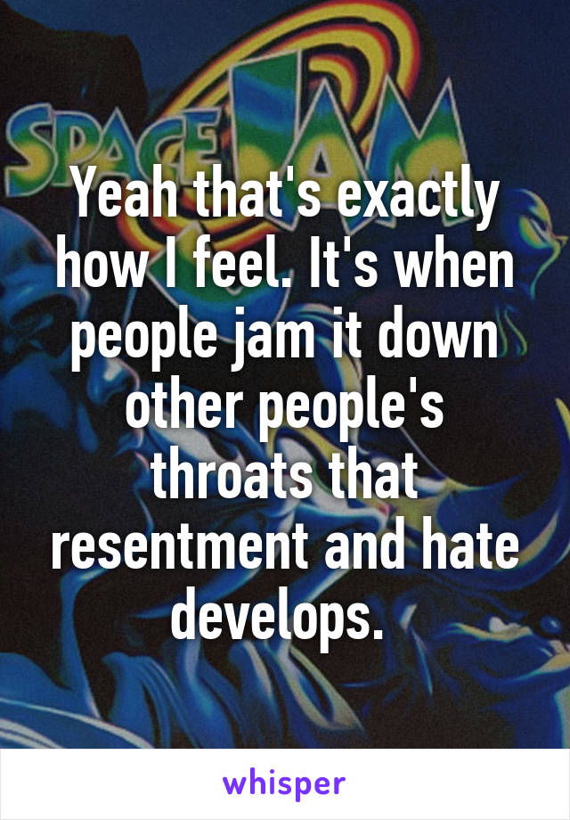 Yeah that's exactly how I feel. It's when people jam it down other people's throats that resentment and hate develops. 