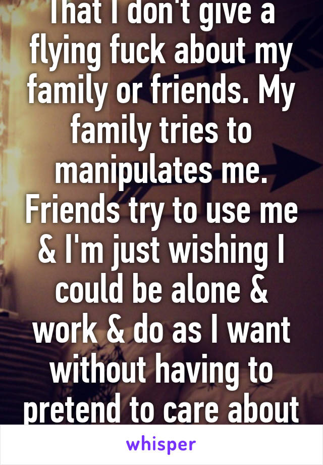 That I don't give a flying fuck about my family or friends. My family tries to manipulates me. Friends try to use me & I'm just wishing I could be alone & work & do as I want without having to pretend to care about others. 