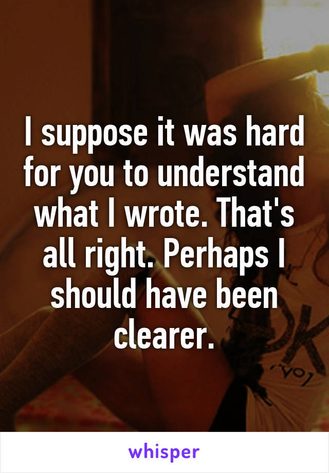 I suppose it was hard for you to understand what I wrote. That's all right. Perhaps I should have been clearer.