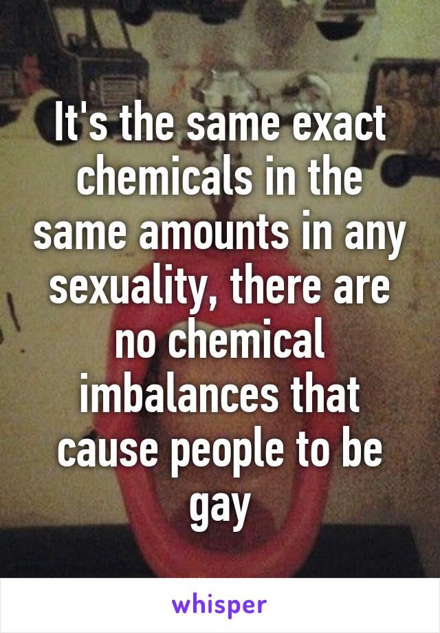 It's the same exact chemicals in the same amounts in any sexuality, there are no chemical imbalances that cause people to be gay