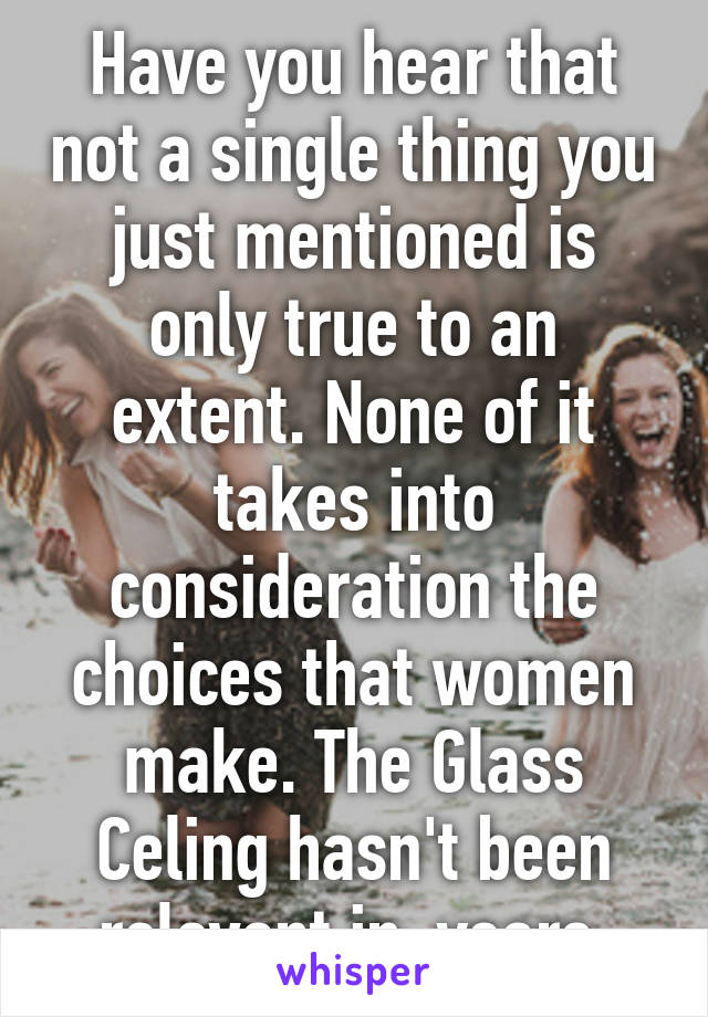 Have you hear that not a single thing you just mentioned is only true to an extent. None of it takes into consideration the choices that women make. The Glass Celing hasn't been relevant in  years.