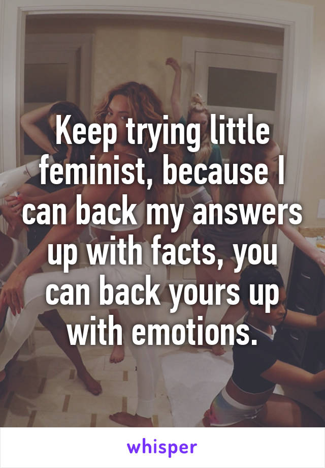 Keep trying little feminist, because I can back my answers up with facts, you can back yours up with emotions.